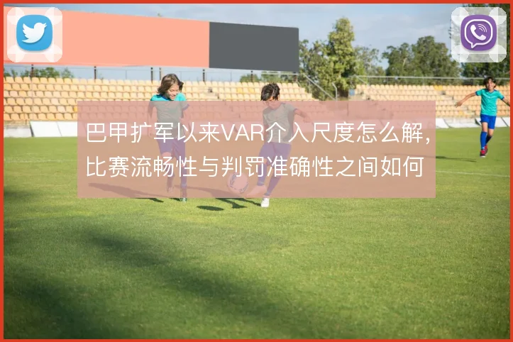 巴甲扩军以来VAR介入尺度怎么解,比赛流畅性与判罚准确性之间如何平衡