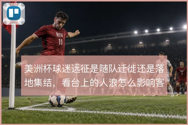 美洲杯球迷远征是随队迁徙还是落地集结,看台上的人浪怎么影响客场氛围
