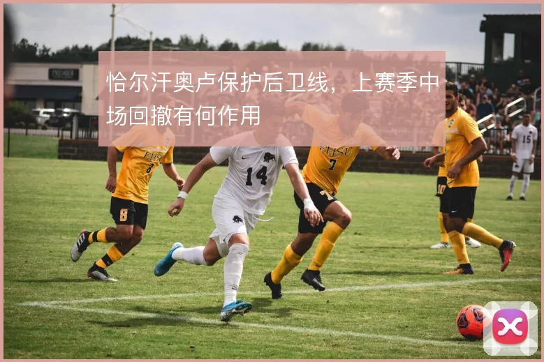 恰尔汗奥卢保护后卫线，上赛季中场回撤有何作用