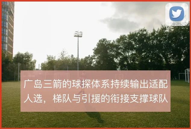 广岛三箭的球探体系持续输出适配人选,梯队与引援的衔接支撑球队风格延续