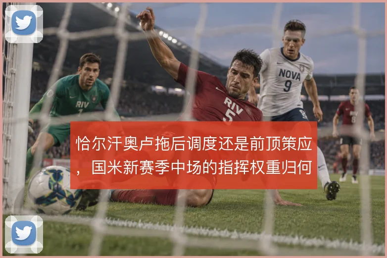 恰尔汗奥卢拖后调度还是前顶策应，国米新赛季中场的指挥权重归何处