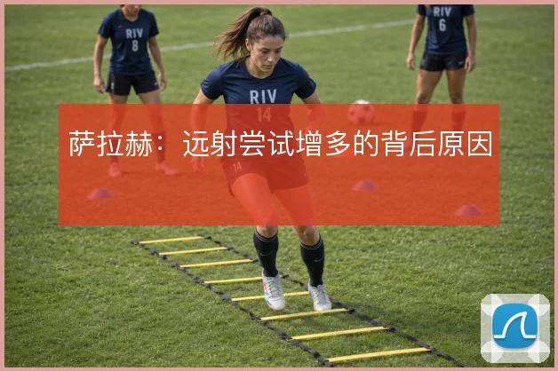 萨拉赫:远射尝试增多的背后原因