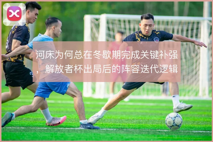 河床为何总在冬歇期完成关键补强,解放者杯出局后的阵容迭代逻辑值得探究