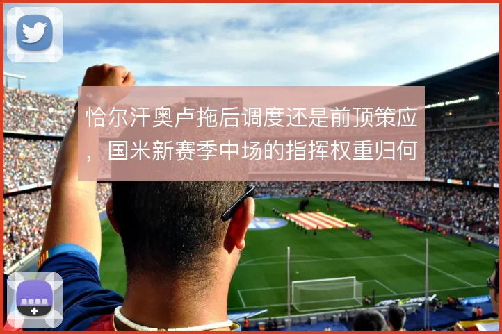 恰尔汗奥卢拖后调度还是前顶策应，国米新赛季中场的指挥权重归何处