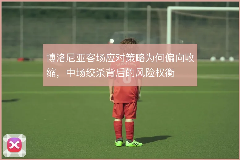 博洛尼亚客场应对策略为何偏向收缩，中场绞杀背后的风险权衡