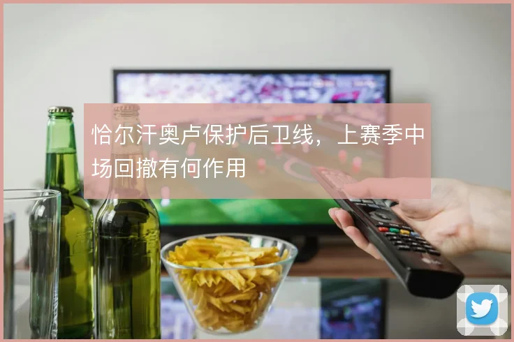 恰尔汗奥卢保护后卫线，上赛季中场回撤有何作用